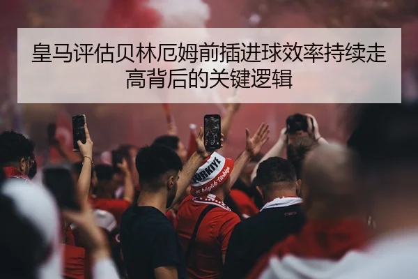 皇马评估贝林厄姆前插进球效率持续走高背后的关键逻辑