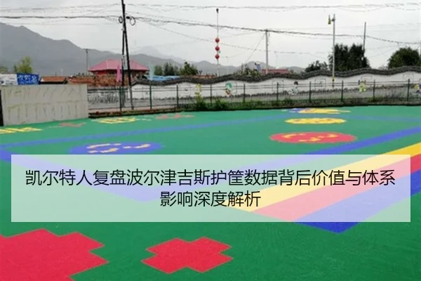 凯尔特人复盘波尔津吉斯护筐数据背后价值与体系影响深度解析